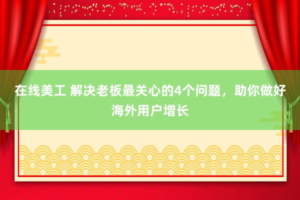 在线美工 解决老板最关心的4个问题，助你做好海外用户增长