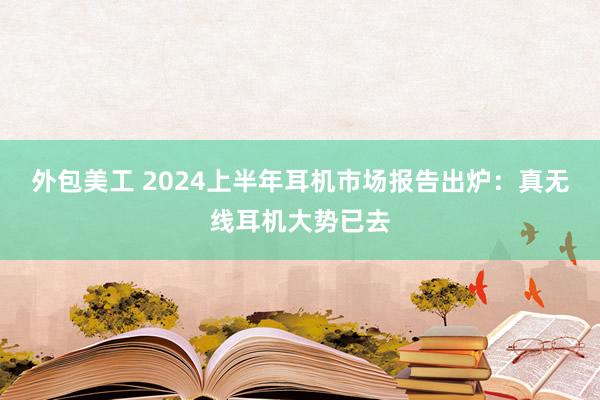 外包美工 2024上半年耳机市场报告出炉：真无线耳机大势已去